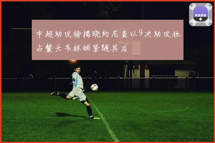 中超助攻榜揭晓约尼查以9次助攻独占鳌头韦林顿紧随其后