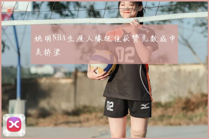 姚明NBA生涯人缘极佳获赞无数成中美桥梁