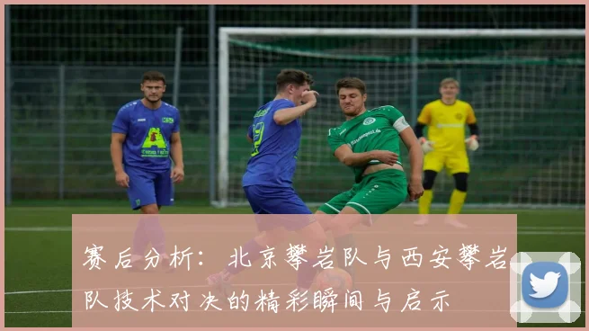 赛后分析：北京攀岩队与西安攀岩队技术对决的精彩瞬间与启示