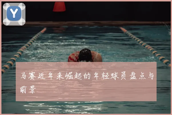 马赛近年来崛起的年轻球员盘点与前景