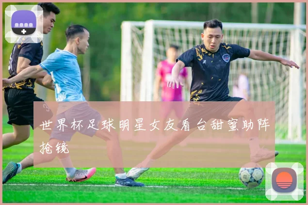 世界杯足球明星女友看台甜蜜助阵抢镜