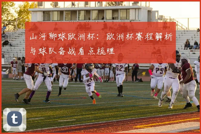 山河聊球欧洲杯：欧洲杯赛程解析与球队备战看点梳理