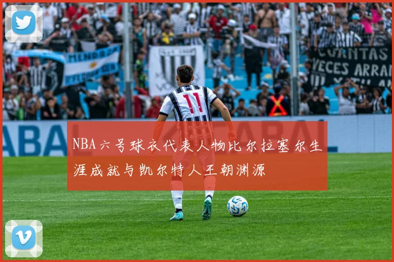 NBA六号球衣代表人物比尔拉塞尔生涯成就与凯尔特人王朝渊源