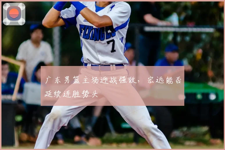 广东男篮主场迎战强敌,宏远能否延续连胜势头