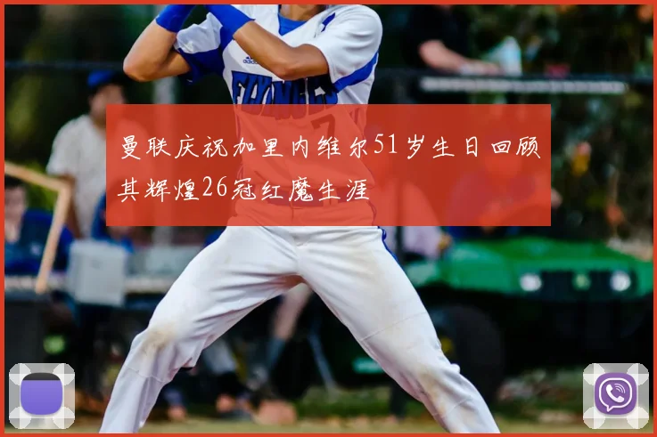 曼联庆祝加里内维尔51岁生日回顾其辉煌26冠红魔生涯