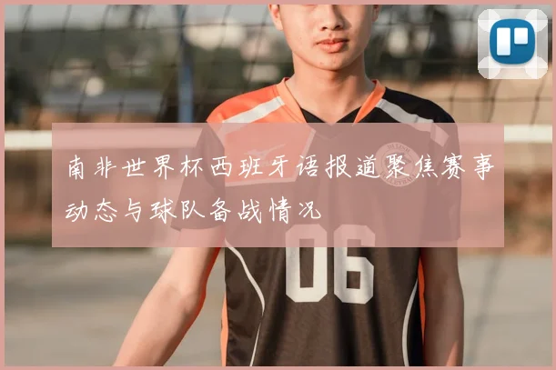 南非世界杯西班牙语报道聚焦赛事动态与球队备战情况