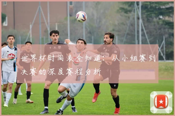 世界杯时间表全知道：从小组赛到决赛的深度赛程分析