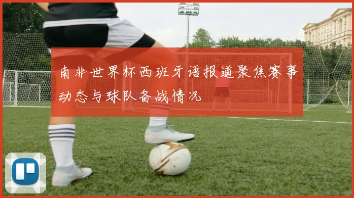 南非世界杯西班牙语报道聚焦赛事动态与球队备战情况