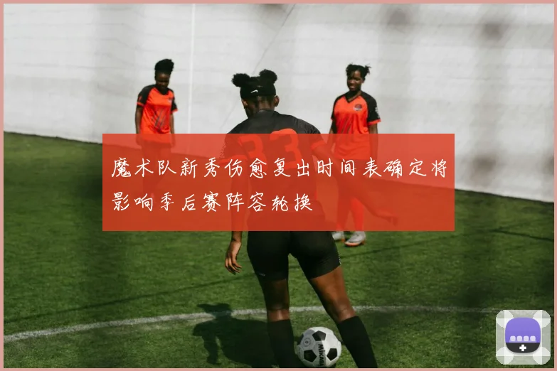 魔术队新秀伤愈复出时间表确定将影响季后赛阵容轮换