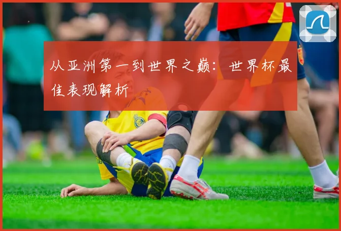 从亚洲第一到世界之巅：世界杯最佳表现解析