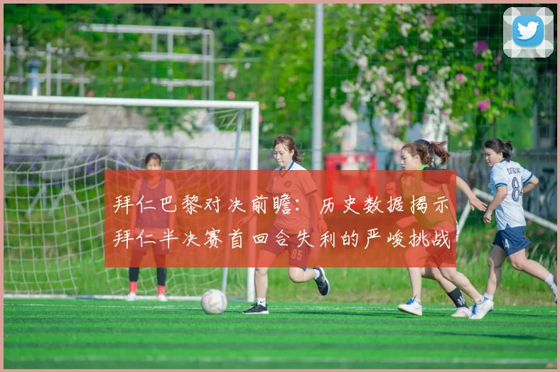 拜仁巴黎对决前瞻：历史数据揭示拜仁半决赛首回合失利的严峻挑战