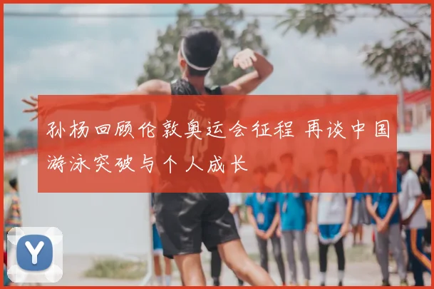 孙杨回顾伦敦奥运会征程 再谈中国游泳突破与个人成长