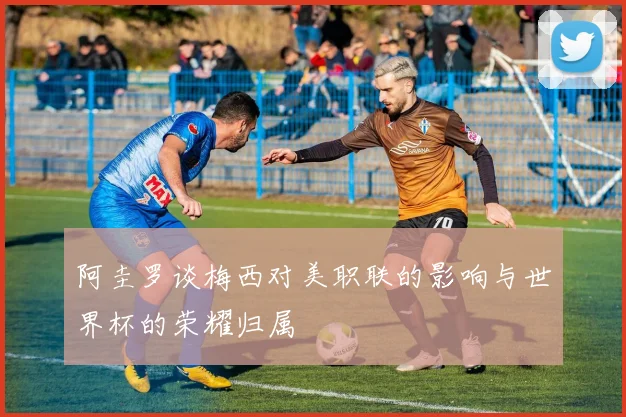 阿圭罗谈梅西对美职联的影响与世界杯的荣耀归属