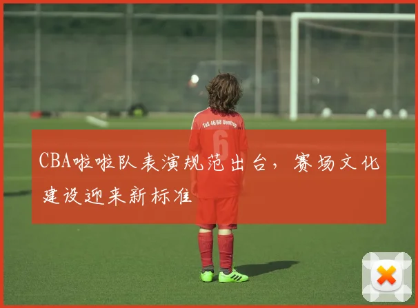 CBA啦啦队表演规范出台，赛场文化建设迎来新标准