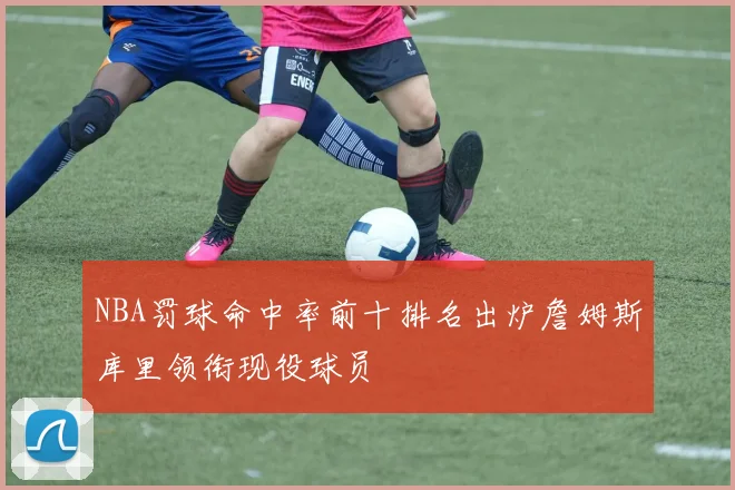 NBA罚球命中率前十排名出炉詹姆斯库里领衔现役球员