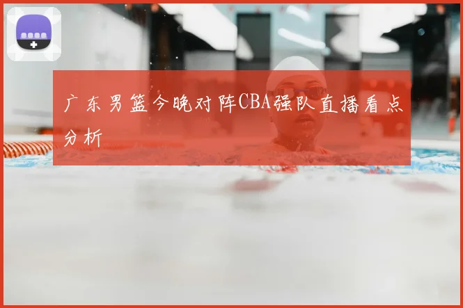广东男篮今晚对阵CBA强队直播看点分析