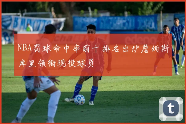 NBA罚球命中率前十排名出炉詹姆斯库里领衔现役球员