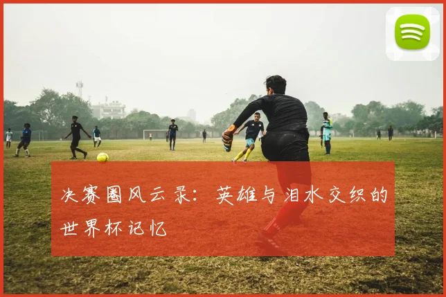 决赛圈风云录：英雄与泪水交织的世界杯记忆
