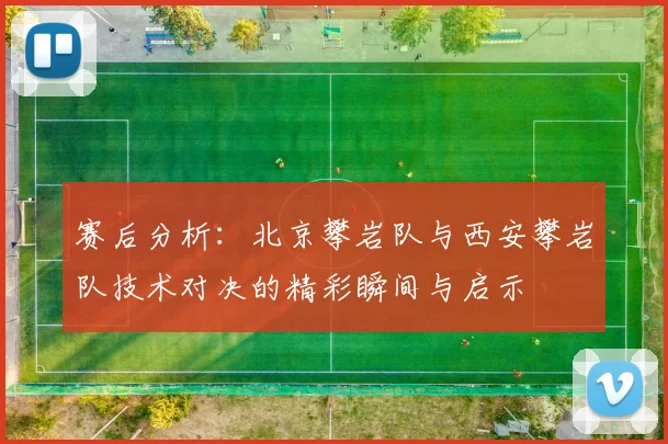 赛后分析：北京攀岩队与西安攀岩队技术对决的精彩瞬间与启示