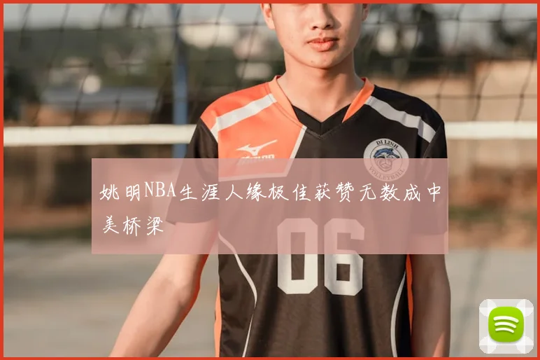 姚明NBA生涯人缘极佳获赞无数成中美桥梁
