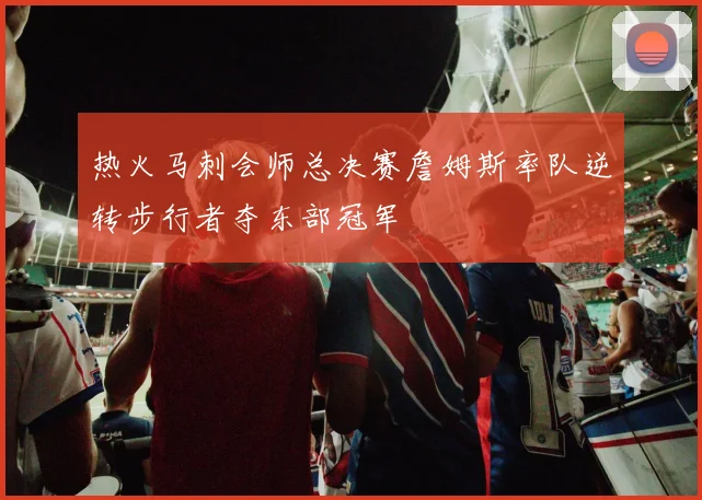 热火马刺会师总决赛詹姆斯率队逆转步行者夺东部冠军