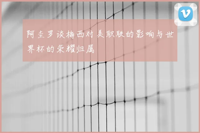 阿圭罗谈梅西对美职联的影响与世界杯的荣耀归属