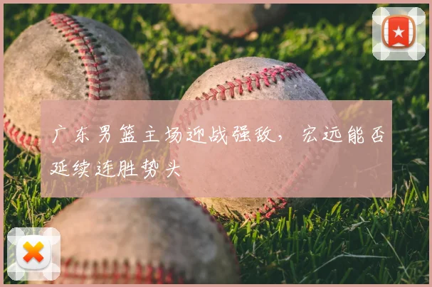 广东男篮主场迎战强敌,宏远能否延续连胜势头