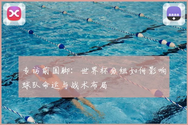 专访前国脚：世界杯分组如何影响球队命运与战术布局