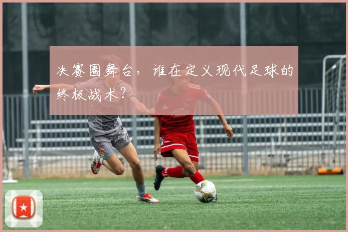 决赛圈舞台，谁在定义现代足球的终极战术？