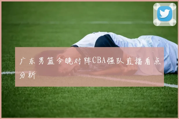 广东男篮今晚对阵CBA强队直播看点分析