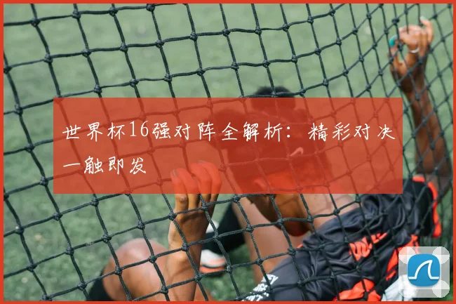世界杯16强对阵全解析:精彩对决一触即发