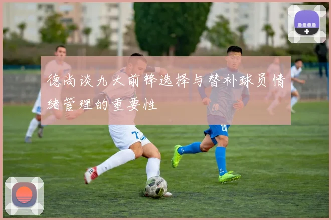 德尚谈九大前锋选择与替补球员情绪管理的重要性